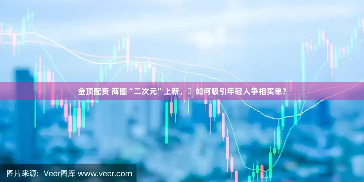 金顶配资 商圈“二次元”上新，‌如何吸引年轻人争相买单？