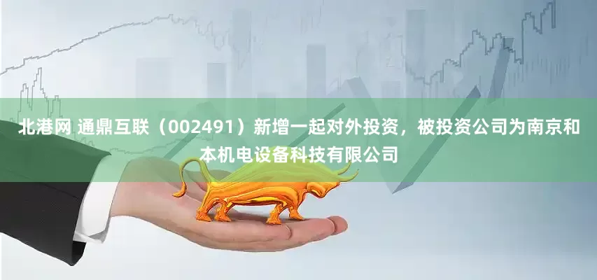 北港网 通鼎互联（002491）新增一起对外投资，被投资公司为南京和本机电设备科技有限公司