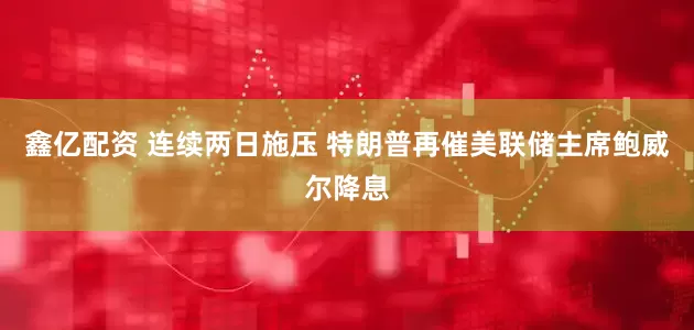 鑫亿配资 连续两日施压 特朗普再催美联储主席鲍威尔降息