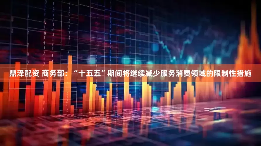 鼎泽配资 商务部：“十五五”期间将继续减少服务消费领域的限制性措施