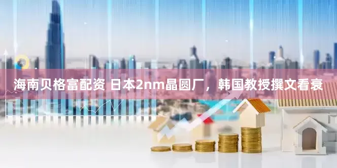 海南贝格富配资 日本2nm晶圆厂，韩国教授撰文看衰