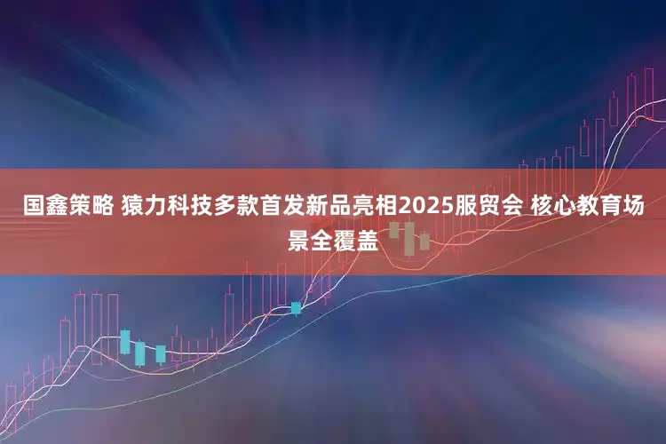 国鑫策略 猿力科技多款首发新品亮相2025服贸会 核心教育场景全覆盖