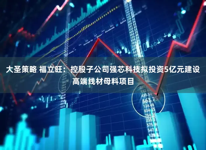 大圣策略 福立旺：控股子公司强芯科技拟投资5亿元建设高端线材母料项目