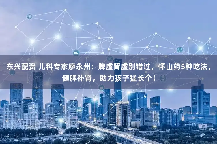 东兴配资 儿科专家廖永州：脾虚肾虚别错过，怀山药5种吃法，健脾补肾，助力孩子猛长个！