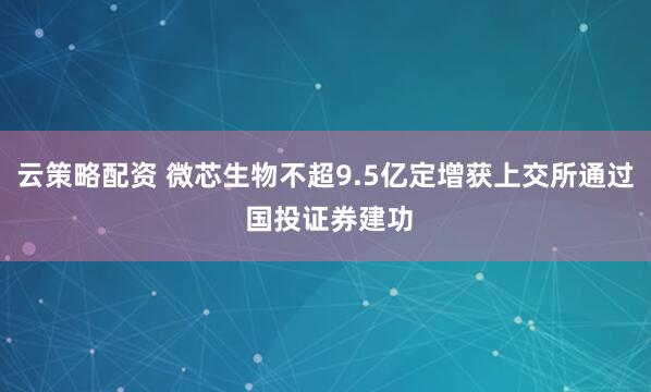 云策略配资 微芯生物不超9.5亿定增获上交所通过 国投证券建功