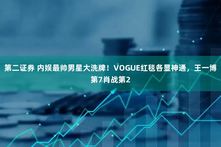 第二证券 内娱最帅男星大洗牌！VOGUE红毯各显神通，王一博第7肖战第2
