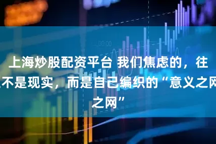上海炒股配资平台 我们焦虑的，往往不是现实，而是自己编织的“意义之网”