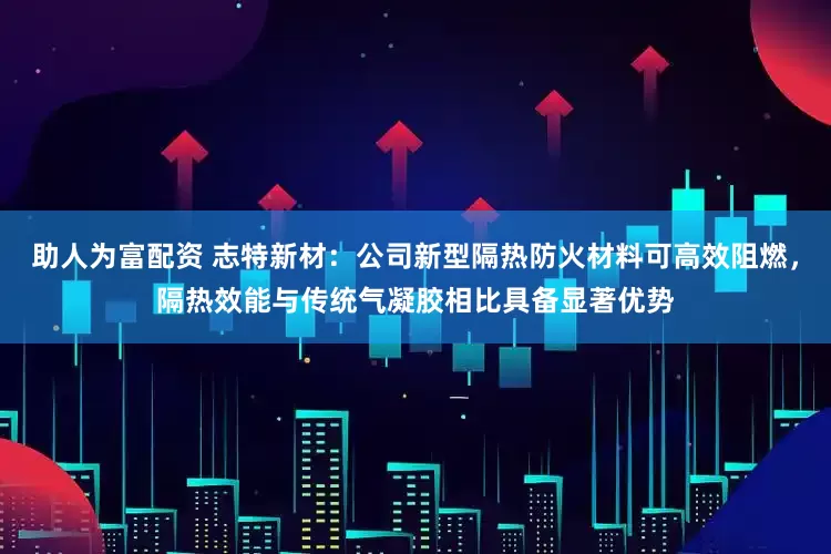助人为富配资 志特新材：公司新型隔热防火材料可高效阻燃，隔热效能与传统气凝胶相比具备显著优势