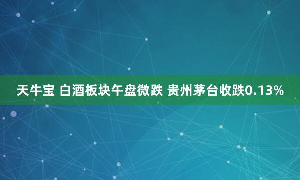 天牛宝 白酒板块午盘微跌 贵州茅台收跌0.13%
